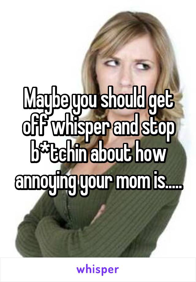 Maybe you should get off whisper and stop b*tchin about how annoying your mom is.....