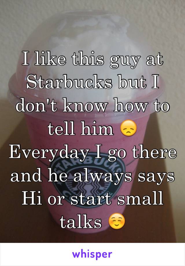 I like this guy at Starbucks but I don't know how to tell him 😞
Everyday I go there and he always says Hi or start small talks ☺️