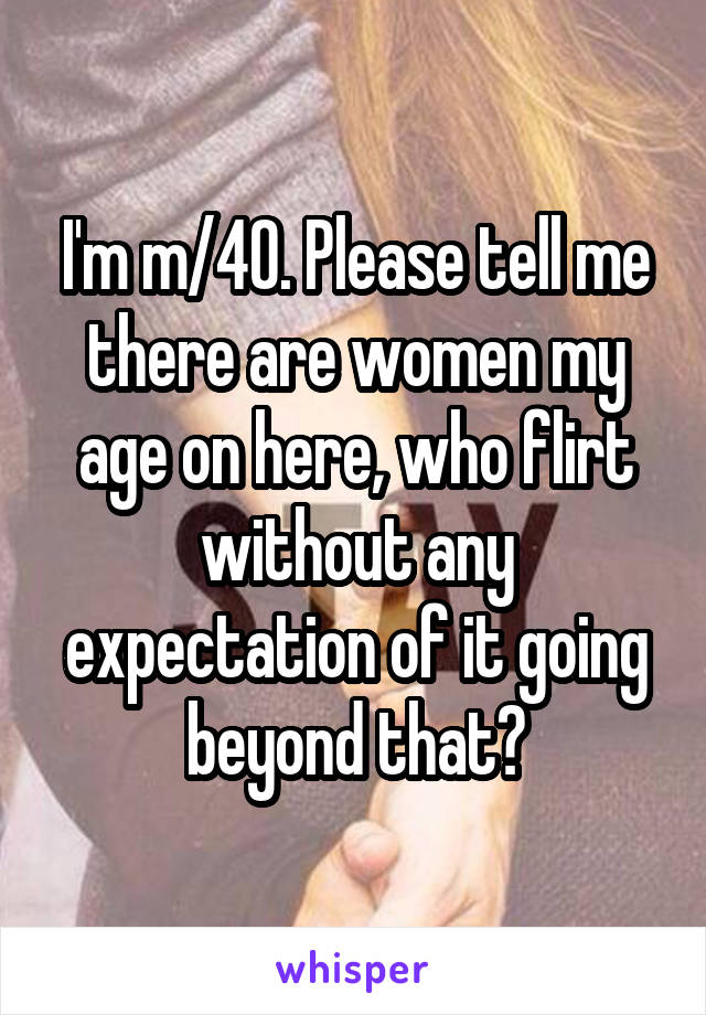 I'm m/40. Please tell me there are women my age on here, who flirt without any expectation of it going beyond that?