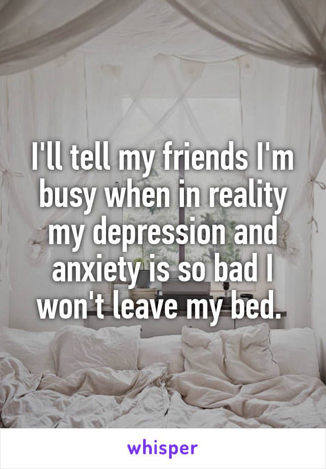 I'll tell my friends I'm busy when in reality my depression and anxiety is so bad I won't leave my bed. 