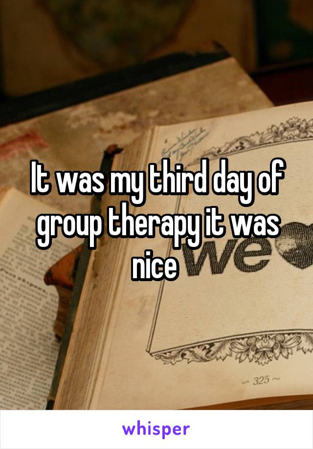 It was my third day of group therapy it was nice 