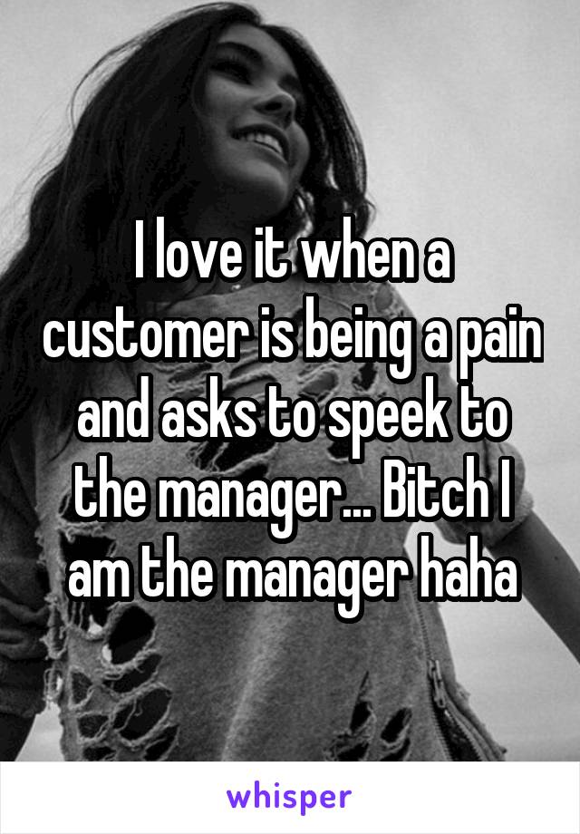 I love it when a customer is being a pain and asks to speek to the manager... Bitch I am the manager haha