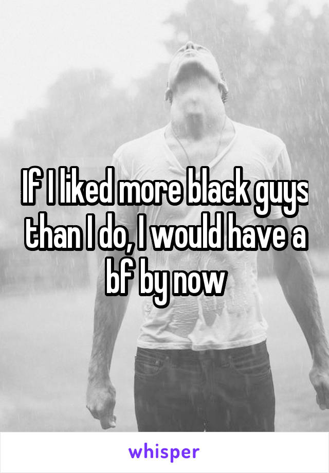 If I liked more black guys than I do, I would have a bf by now