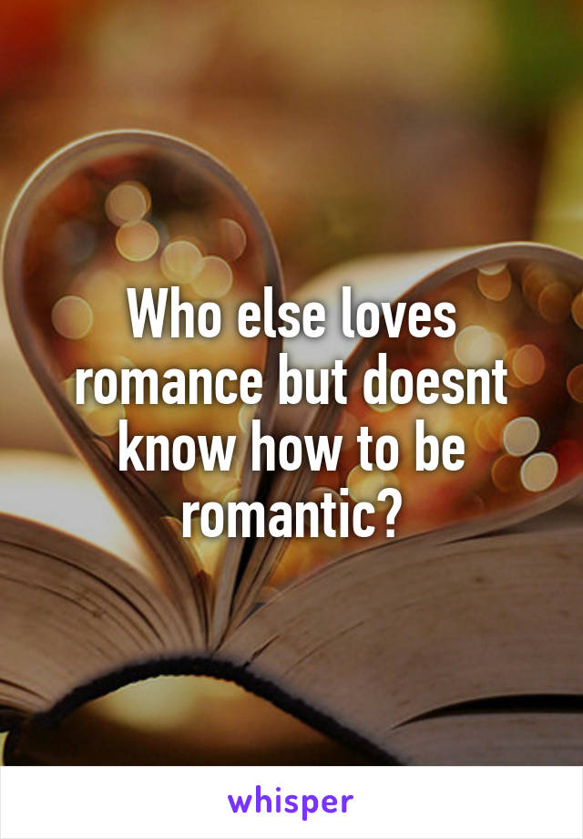 Who else loves romance but doesnt know how to be romantic?