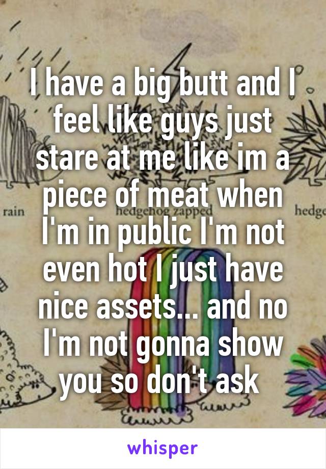 I have a big butt and I feel like guys just stare at me like im a piece of meat when I'm in public I'm not even hot I just have nice assets... and no I'm not gonna show you so don't ask 