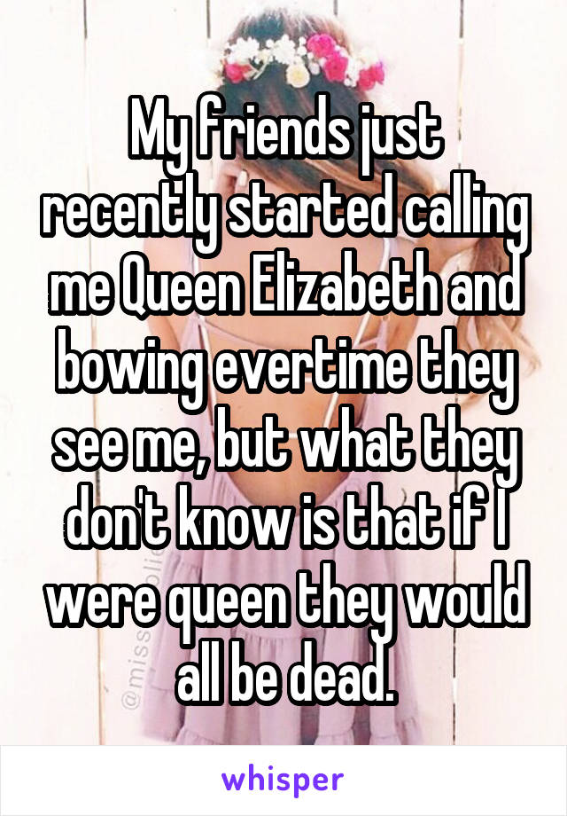 My friends just recently started calling me Queen Elizabeth and bowing evertime they see me, but what they don't know is that if I were queen they would all be dead.