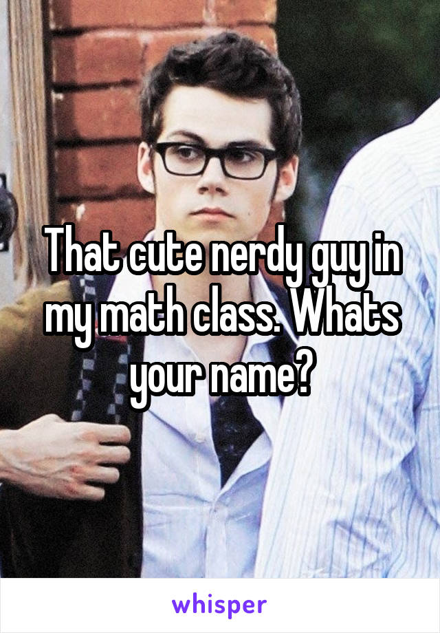 That cute nerdy guy in my math class. Whats your name?