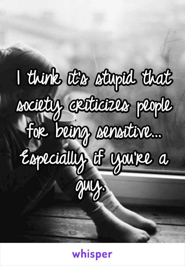 I think it's stupid that society criticizes people for being sensitive... Especially if you're a guy. 