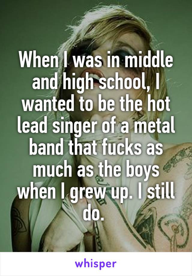 When I was in middle and high school, I wanted to be the hot lead singer of a metal band that fucks as much as the boys when I grew up. I still do. 