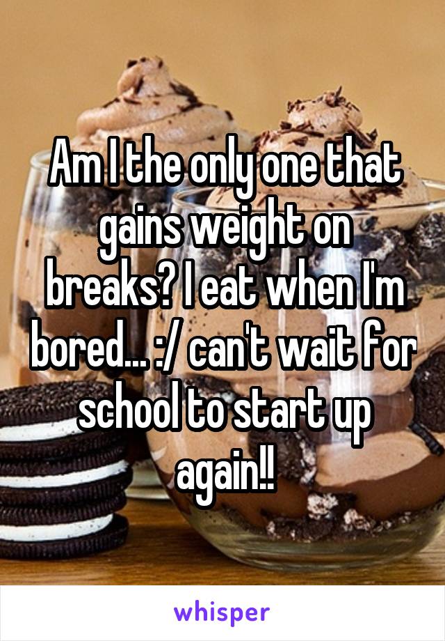 Am I the only one that gains weight on breaks? I eat when I'm bored... :/ can't wait for school to start up again!!