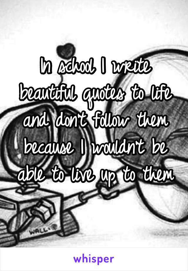 In school I write beautiful quotes to life and don't follow them because I wouldn't be able to live up to them 