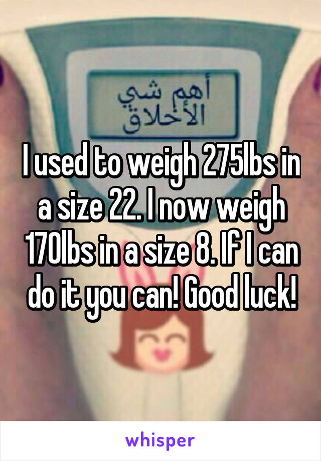I used to weigh 275lbs in a size 22. I now weigh 170lbs in a size 8. If I can do it you can! Good luck!