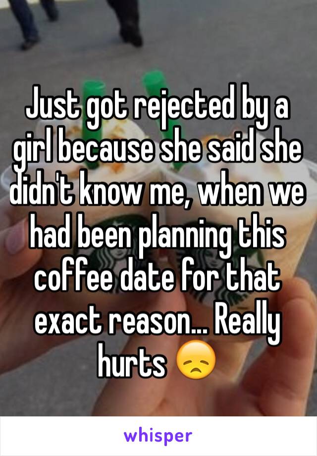 Just got rejected by a girl because she said she didn't know me, when we had been planning this coffee date for that exact reason... Really hurts 😞