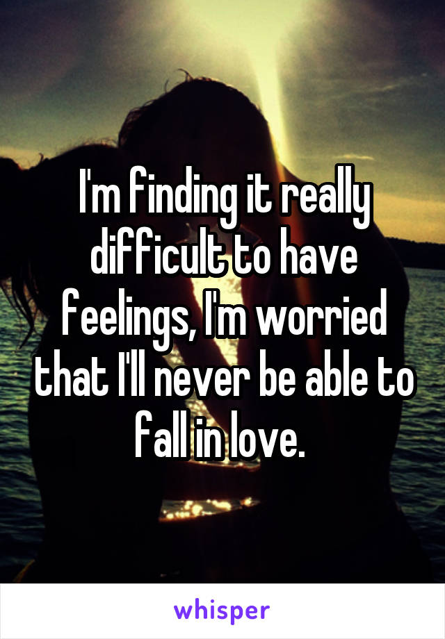 I'm finding it really difficult to have feelings, I'm worried that I'll never be able to fall in love. 