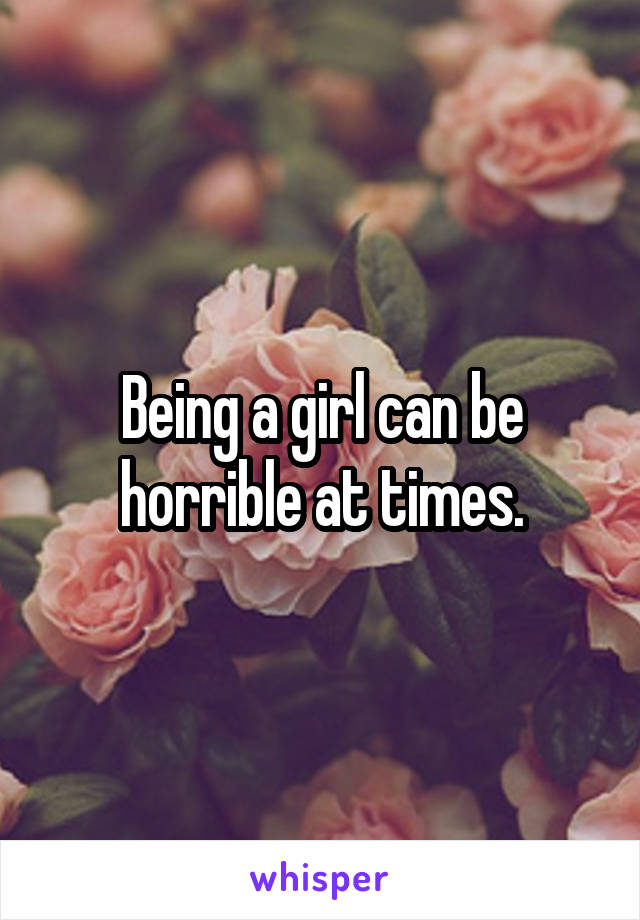 Being a girl can be horrible at times.