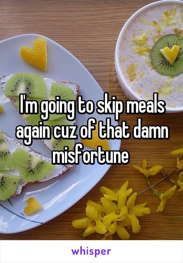 I'm going to skip meals again cuz of that damn misfortune 