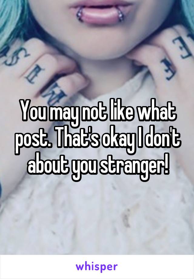 You may not like what post. That's okay I don't about you stranger!