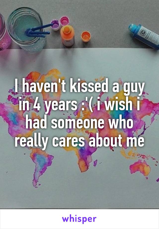 I haven't kissed a guy in 4 years :'( i wish i had someone who really cares about me