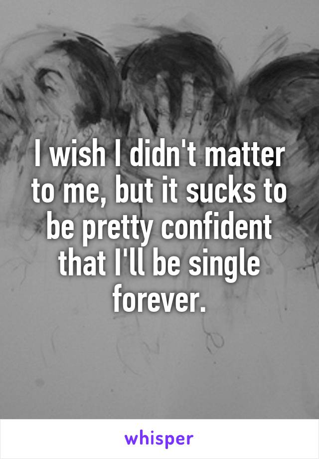 I wish I didn't matter to me, but it sucks to be pretty confident that I'll be single forever.