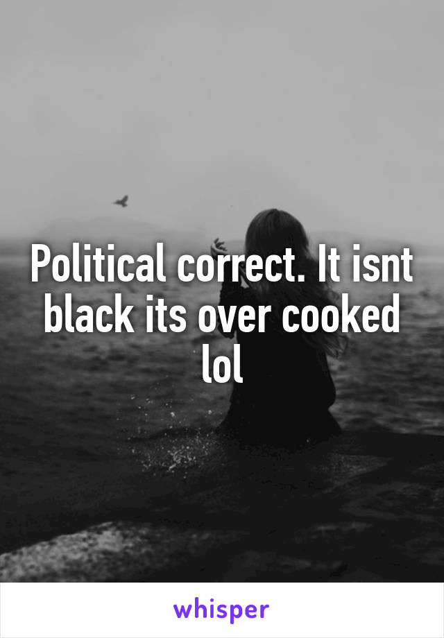 Political correct. It isnt black its over cooked lol