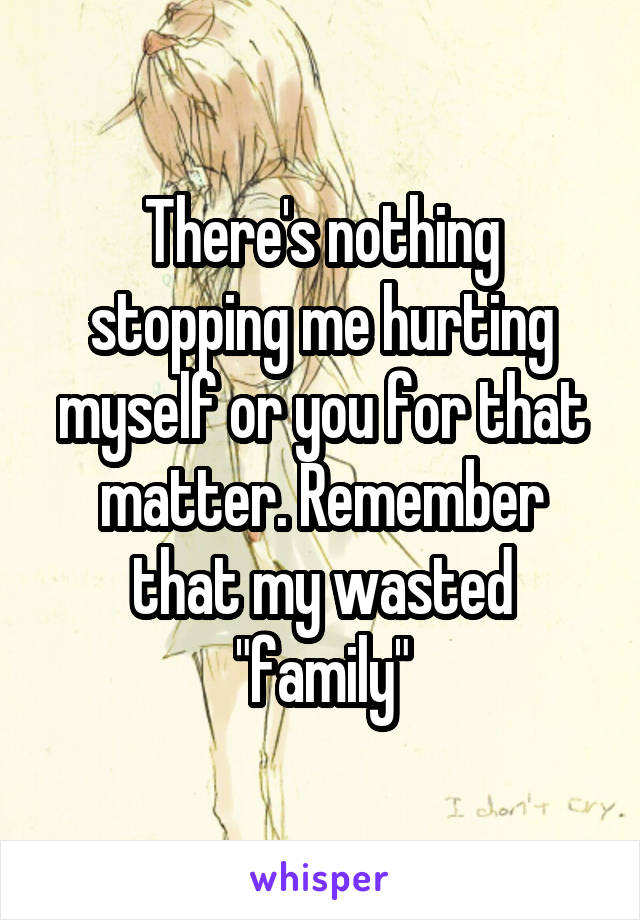 There's nothing stopping me hurting myself or you for that matter. Remember that my wasted "family"