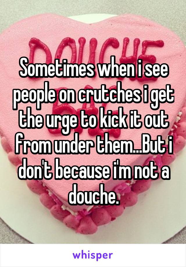 Sometimes when i see people on crutches i get the urge to kick it out from under them...But i don't because i'm not a douche.