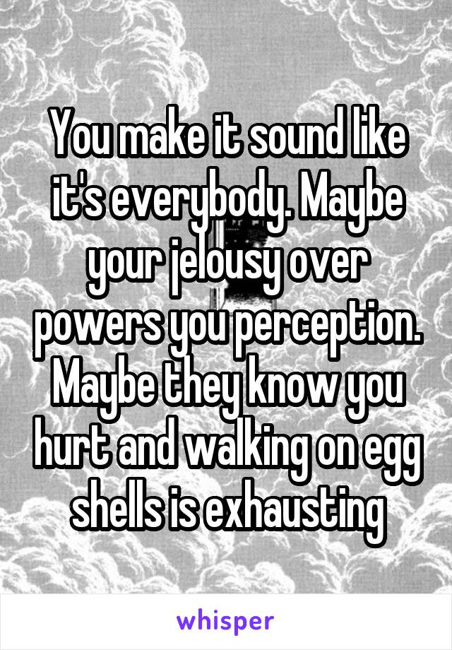 You make it sound like it's everybody. Maybe your jelousy over powers you perception. Maybe they know you hurt and walking on egg shells is exhausting