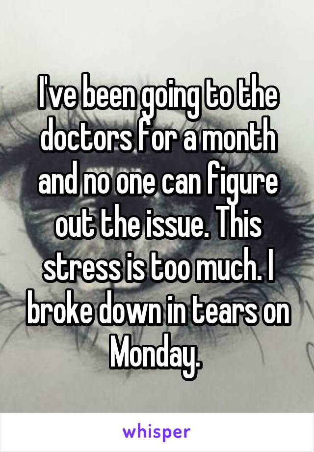 I've been going to the doctors for a month and no one can figure out the issue. This stress is too much. I broke down in tears on Monday. 