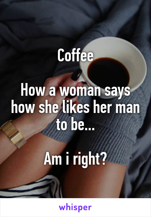 Coffee

How a woman says how she likes her man to be...

Am i right?