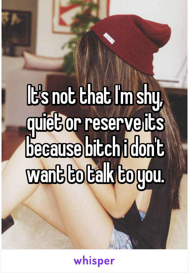 It's not that I'm shy, quiet or reserve its because bitch i don't want to talk to you.