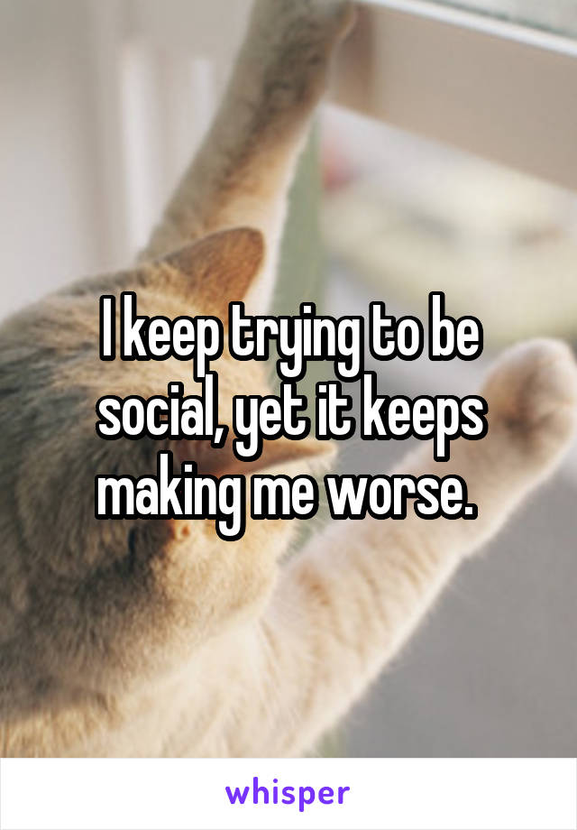 I keep trying to be social, yet it keeps making me worse. 