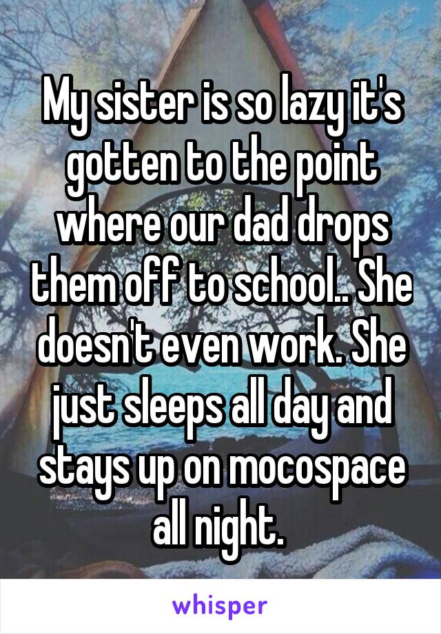 My sister is so lazy it's gotten to the point where our dad drops them off to school.. She doesn't even work. She just sleeps all day and stays up on mocospace all night. 