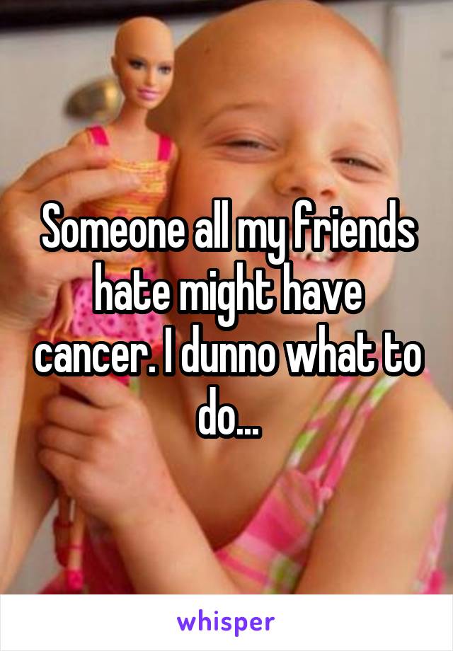 Someone all my friends hate might have cancer. I dunno what to do...