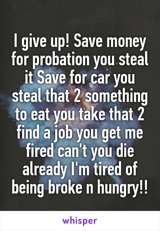 I give up! Save money for probation you steal it Save for car you steal that 2 something to eat you take that 2 find a job you get me fired can't you die already I'm tired of being broke n hungry!!