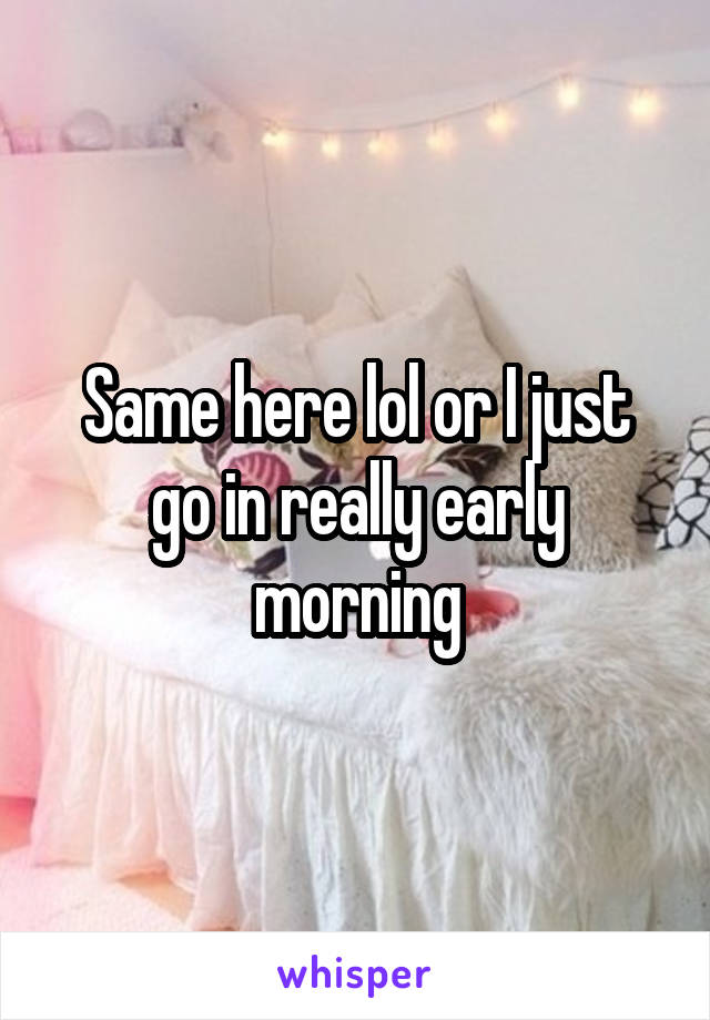 Same here lol or I just go in really early morning