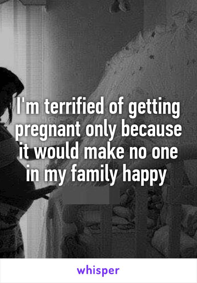 I'm terrified of getting pregnant only because it would make no one in my family happy 