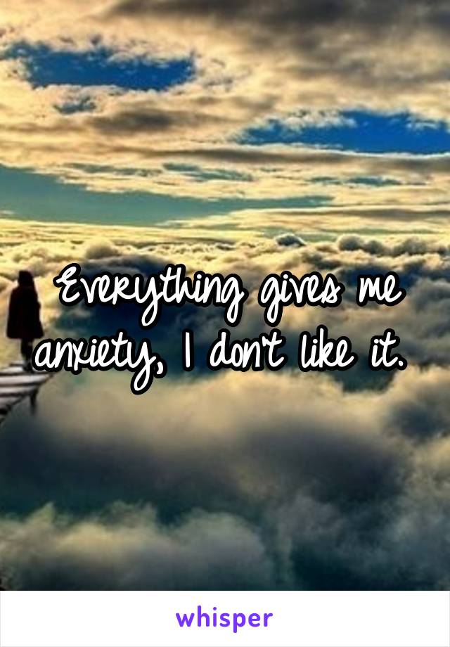 Everything gives me anxiety, I don't like it. 