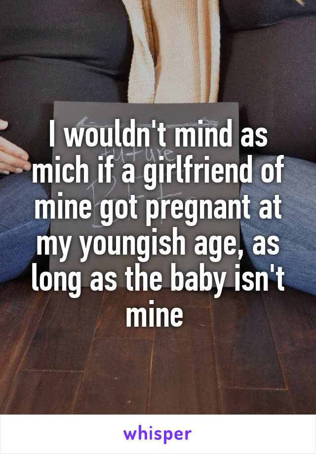 I wouldn't mind as mich if a girlfriend of mine got pregnant at my youngish age, as long as the baby isn't mine 