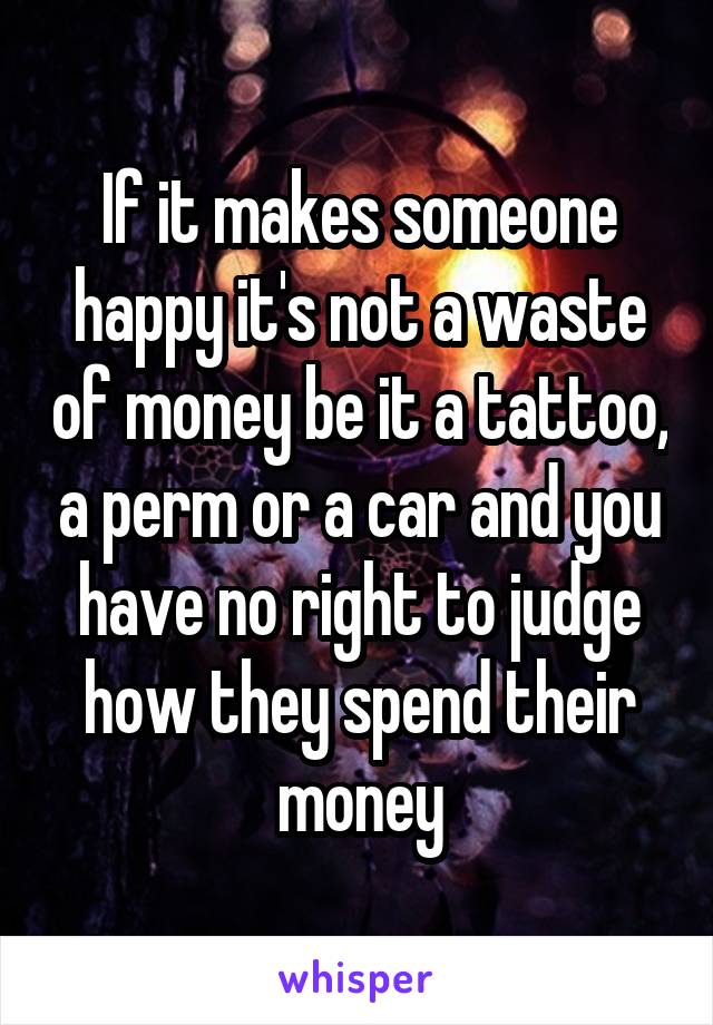 If it makes someone happy it's not a waste of money be it a tattoo, a perm or a car and you have no right to judge how they spend their money