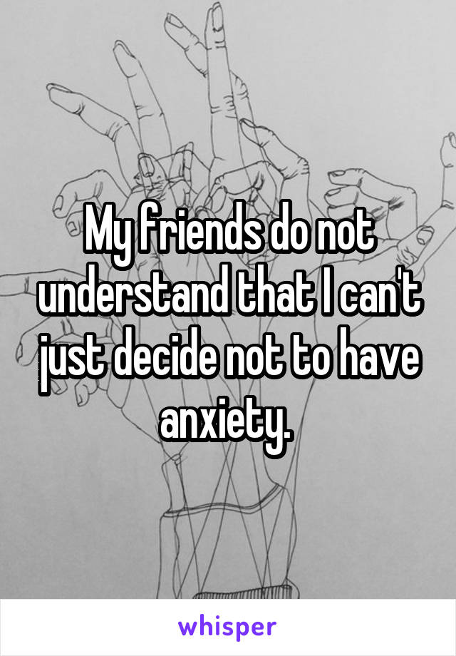 My friends do not understand that I can't just decide not to have anxiety. 