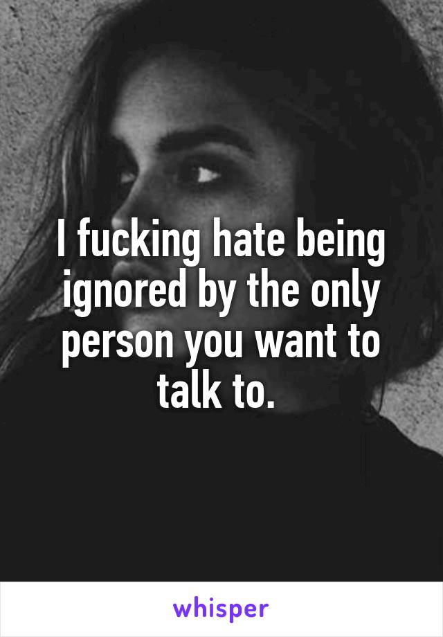 I fucking hate being ignored by the only person you want to talk to. 