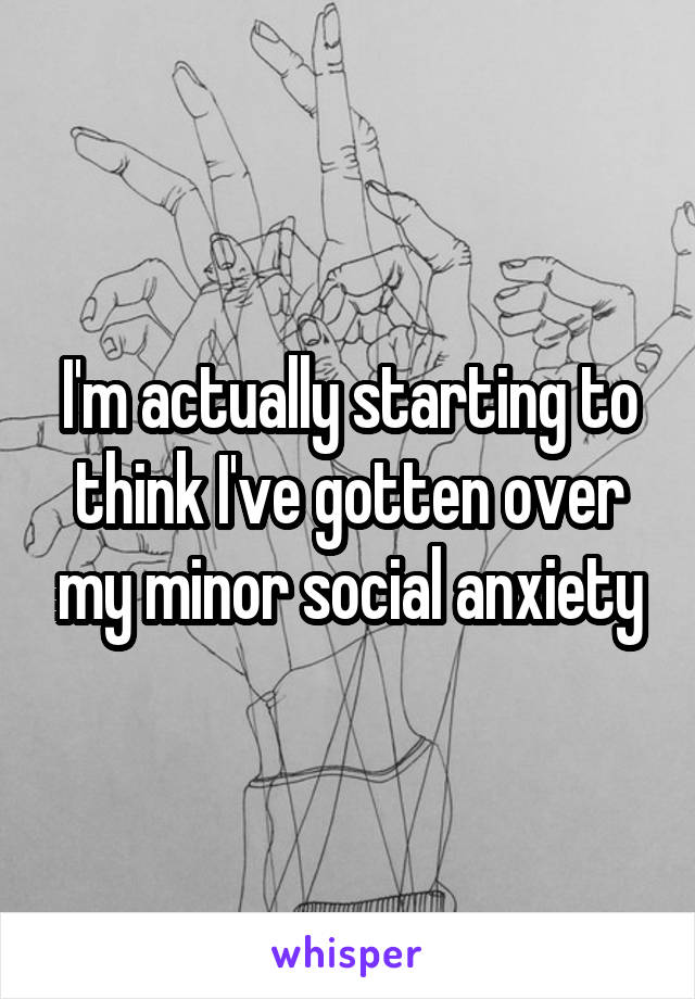 I'm actually starting to think I've gotten over my minor social anxiety