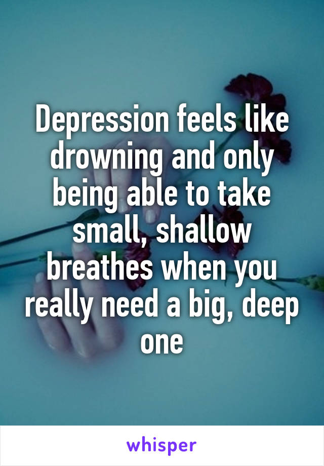 Depression feels like drowning and only being able to take small, shallow breathes when you really need a big, deep one