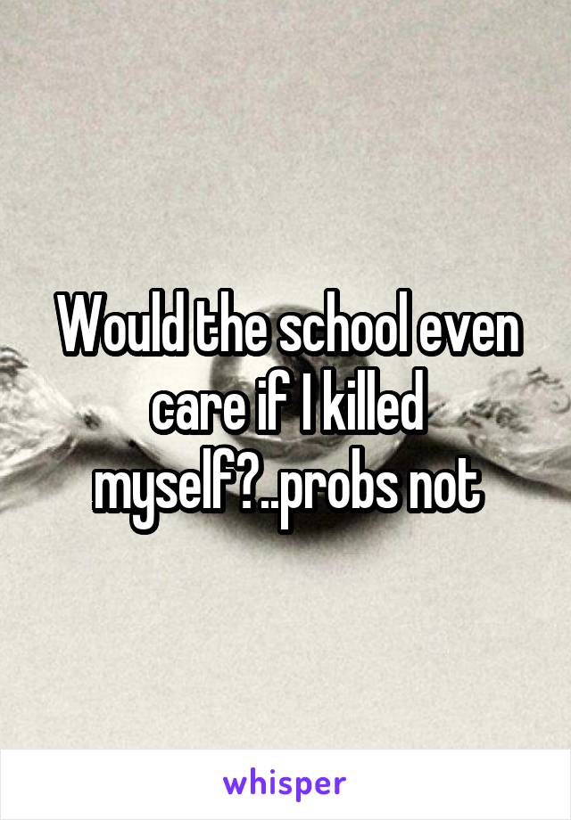 Would the school even care if I killed myself?..probs not