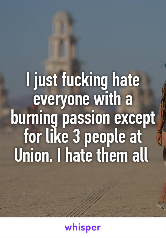 I just fucking hate everyone with a burning passion except for like 3 people at Union. I hate them all 