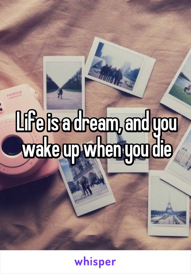 Life is a dream, and you wake up when you die