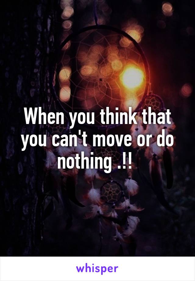 When you think that you can't move or do nothing .!! 