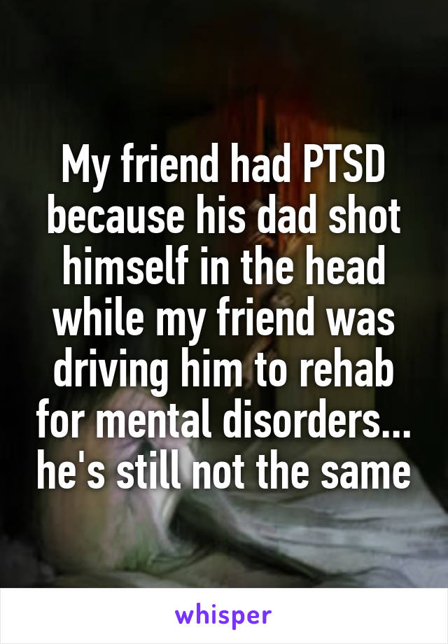 My friend had PTSD because his dad shot himself in the head while my friend was driving him to rehab for mental disorders... he's still not the same