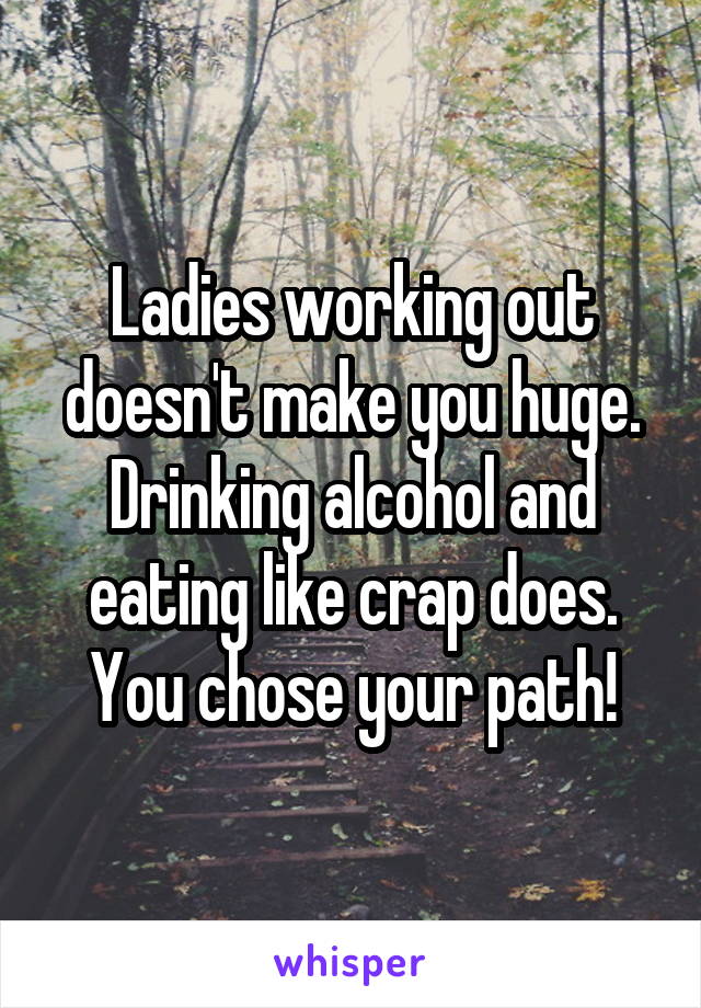 Ladies working out doesn't make you huge. Drinking alcohol and eating like crap does. You chose your path!