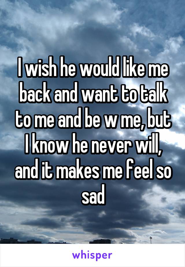 I wish he would like me back and want to talk to me and be w me, but I know he never will, and it makes me feel so sad